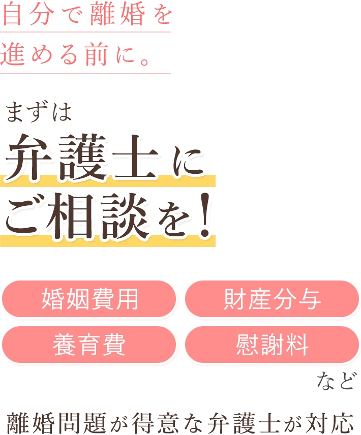自分で離婚を進める前に。 まずは弁護士にご相談を！「婚姻費用」「財産分与」「養育費」「慰謝料」など 離婚問題が得意な弁護士が対応