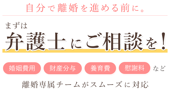 自分で離婚を進める前に。 まずは弁護士にご相談を！「婚姻費用」「財産分与」「養育費」など 離婚専属チームがスムーズに対応