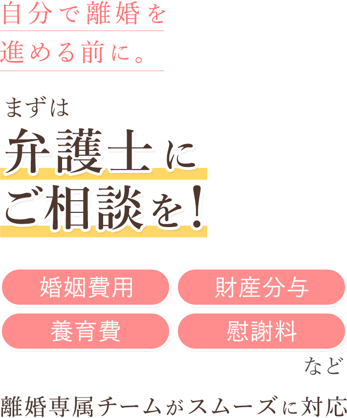 自分で離婚を進める前に。 まずは弁護士にご相談を！「婚姻費用」「財産分与」「養育費」など 離婚専属チームがスムーズに対応