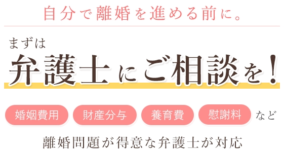 自分で離婚を進める前に。 まずは弁護士にご相談を！「婚姻費用」「財産分与」「養育費」「慰謝料」など 離婚問題が得意な弁護士が対応